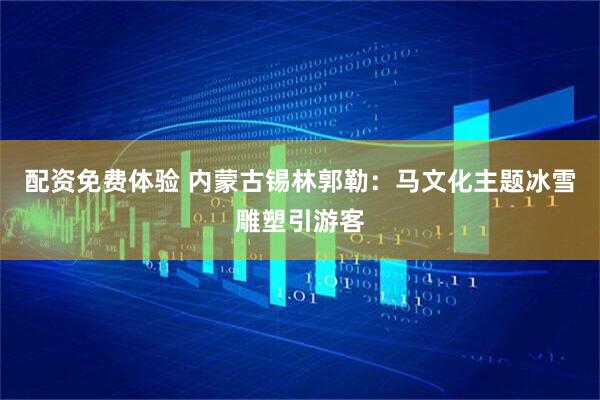 配资免费体验 内蒙古锡林郭勒：马文化主题冰雪雕塑引游客