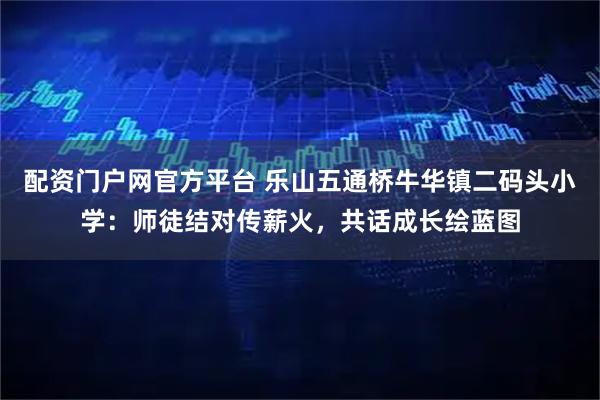 配资门户网官方平台 乐山五通桥牛华镇二码头小学：师徒结对传薪火，共话成长绘蓝图