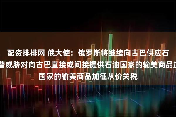 配资排排网 俄大使：俄罗斯将继续向古巴供应石油 此前特朗普威胁对向古巴直接或间接提供石油国家的输美商品加征从价关税