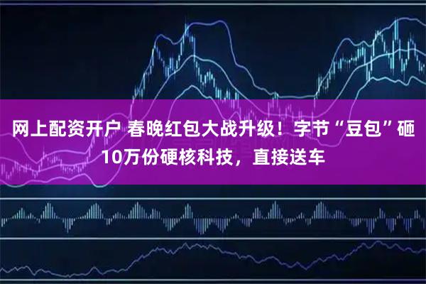网上配资开户 春晚红包大战升级！字节“豆包”砸10万份硬核科技，直接送车
