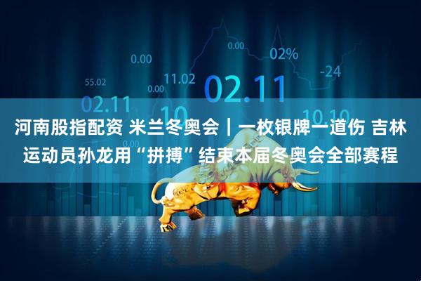 河南股指配资 米兰冬奥会｜一枚银牌一道伤 吉林运动员孙龙用“拼搏”结束本届冬奥会全部赛程