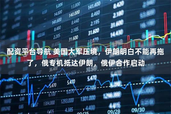 配资平台导航 美国大军压境，伊朗明白不能再拖了，俄专机抵达伊朗，俄伊合作启动