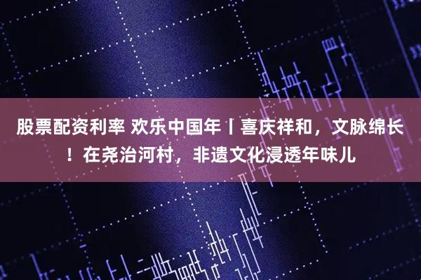 股票配资利率 欢乐中国年丨喜庆祥和，文脉绵长！在尧治河村，非遗文化浸透年味儿