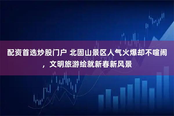配资首选炒股门户 北固山景区人气火爆却不喧闹，文明旅游绘就新春新风景
