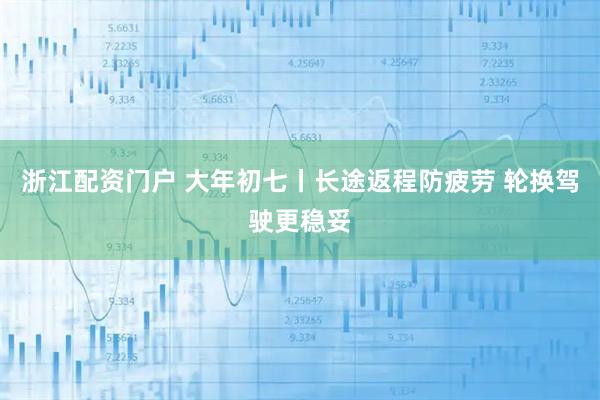 浙江配资门户 大年初七丨长途返程防疲劳 轮换驾驶更稳妥