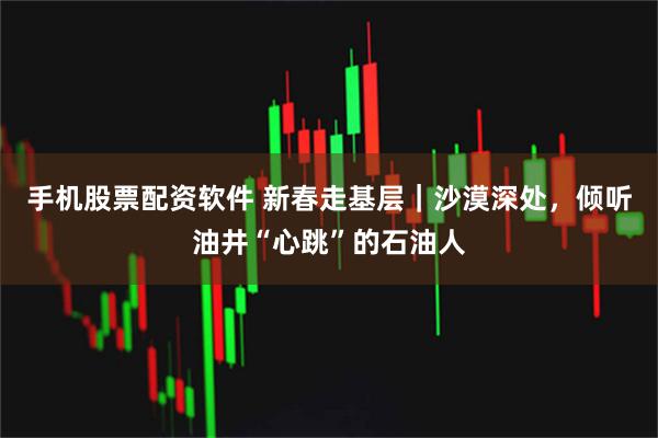 手机股票配资软件 新春走基层｜沙漠深处，倾听油井“心跳”的石油人