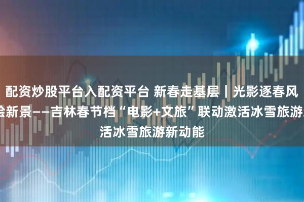 配资炒股平台入配资平台 新春走基层｜光影逐春风 影旅绘新景——吉林春节档“电影+文旅”联动激活冰雪旅游新动能
