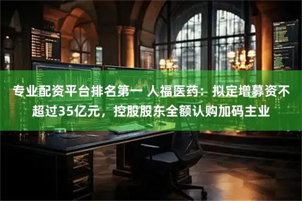 专业配资平台排名第一 人福医药：拟定增募资不超过35亿元，控股股东全额认购加码主业