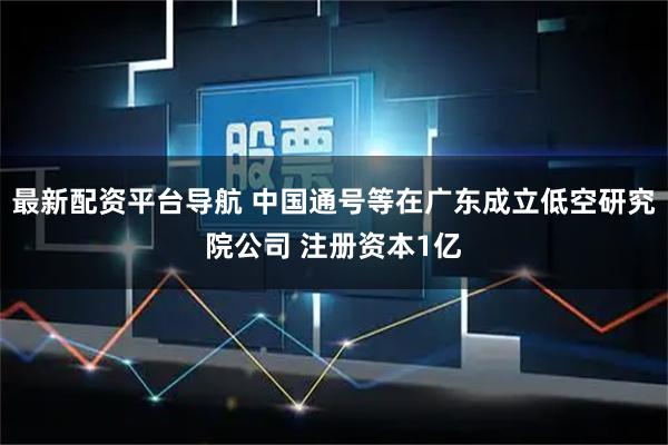 最新配资平台导航 中国通号等在广东成立低空研究院公司 注册资本1亿