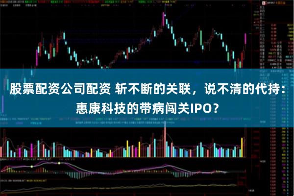 股票配资公司配资 斩不断的关联，说不清的代持：惠康科技的带病闯关IPO？