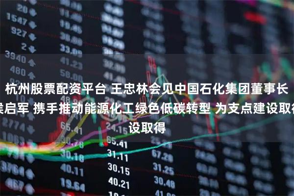杭州股票配资平台 王忠林会见中国石化集团董事长侯启军 携手推动能源化工绿色低碳转型 为支点建设取得