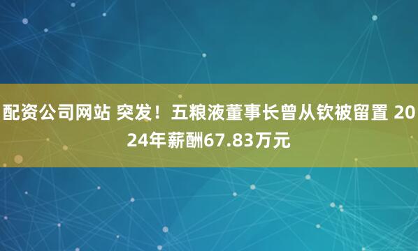 配资公司网站 突发！五粮液董事长曾从钦被留置 2024年薪酬67.83万元