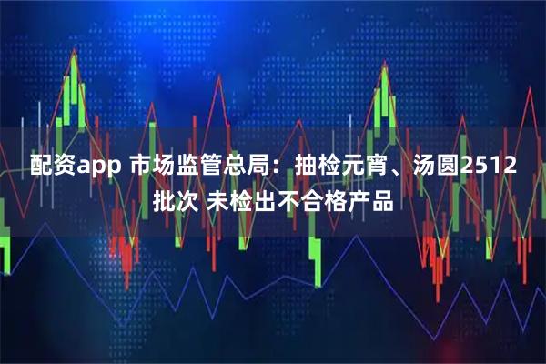 配资app 市场监管总局：抽检元宵、汤圆2512批次 未检出不合格产品