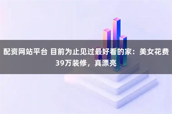 配资网站平台 目前为止见过最好看的家：美女花费39万装修，真漂亮