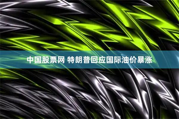 中国股票网 特朗普回应国际油价暴涨