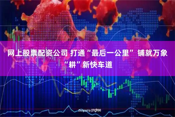 网上股票配资公司 打通“最后一公里” 铺就万象“耕”新快车道