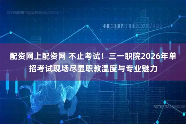 配资网上配资网 不止考试!三一职院2026年单招考试现场尽显职教温度与专业魅力