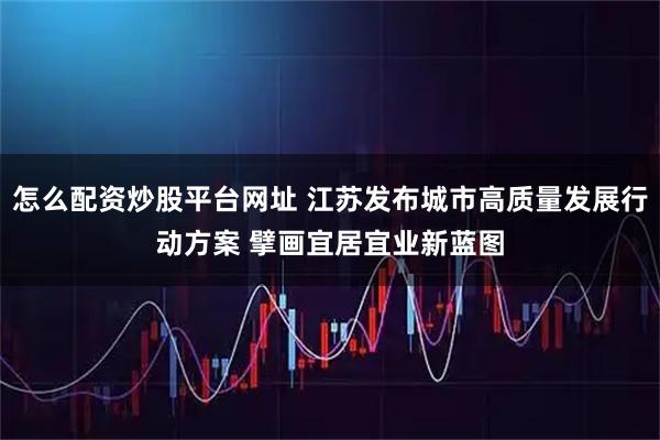 怎么配资炒股平台网址 江苏发布城市高质量发展行动方案 擘画宜居宜业新蓝图