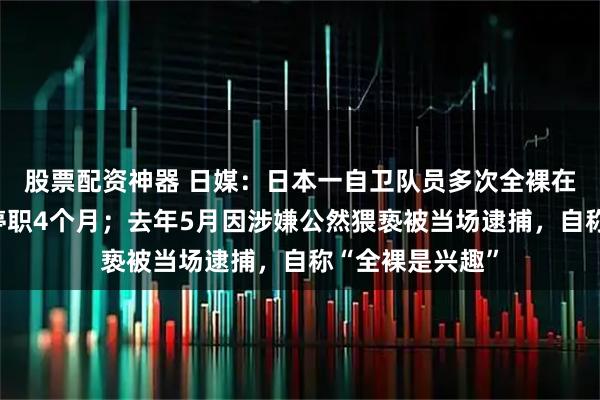 股票配资神器 日媒：日本一自卫队员多次全裸在街上徘徊，被停职4个月；去年5月因涉嫌公然猥亵被当场逮捕，自称“全裸是兴趣”