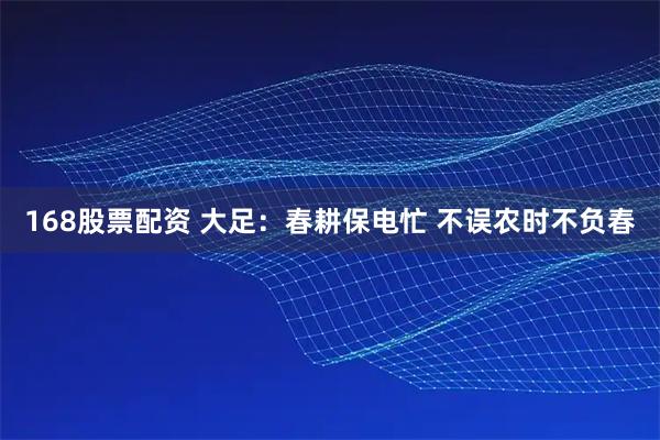 168股票配资 大足：春耕保电忙 不误农时不负春