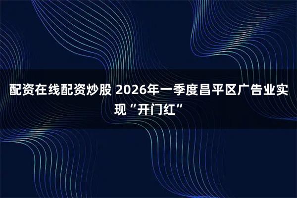 配资在线配资炒股 2026年一季度昌平区广告业实现“开门红”