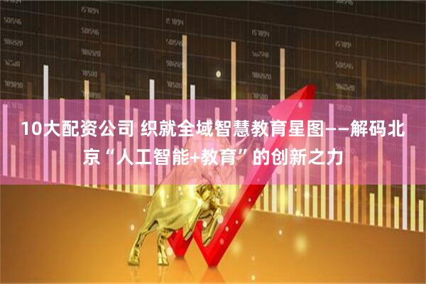 10大配资公司 织就全域智慧教育星图——解码北京“人工智能+教育”的创新之力