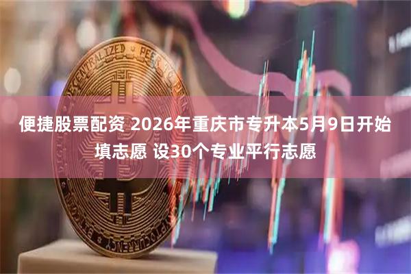 便捷股票配资 2026年重庆市专升本5月9日开始填志愿 设30个专业平行志愿