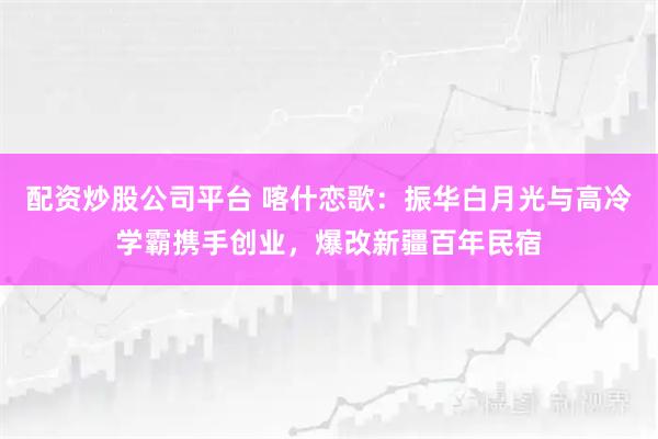 配资炒股公司平台 喀什恋歌：振华白月光与高冷学霸携手创业，爆改新疆百年民宿