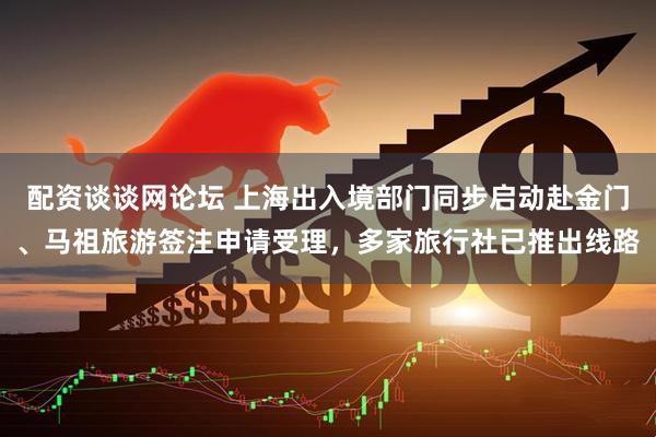 配资谈谈网论坛 上海出入境部门同步启动赴金门、马祖旅游签注申请受理，多家旅行社已推出线路