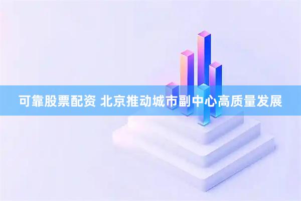 可靠股票配资 北京推动城市副中心高质量发展