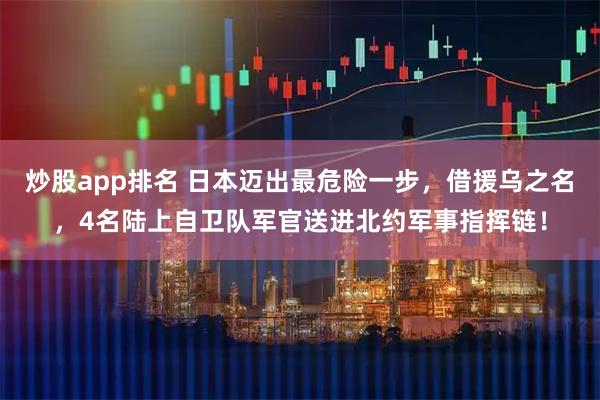 炒股app排名 日本迈出最危险一步，借援乌之名，4名陆上自卫队军官送进北约军事指挥链！