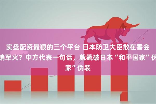 实盘配资最狠的三个平台 日本防卫大臣敢在香会推销军火？中方代表一句话，就戳破日本“和平国家”伪装