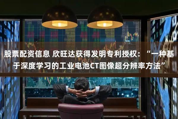 股票配资信息 欣旺达获得发明专利授权：“一种基于深度学习的工业电池CT图像超分辨率方法”