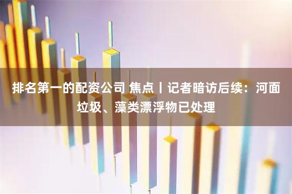 排名第一的配资公司 焦点丨记者暗访后续：河面垃圾、藻类漂浮物已处理