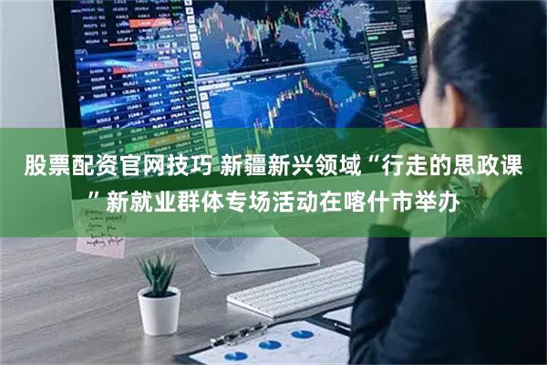 股票配资官网技巧 新疆新兴领域“行走的思政课”新就业群体专场活动在喀什市举办
