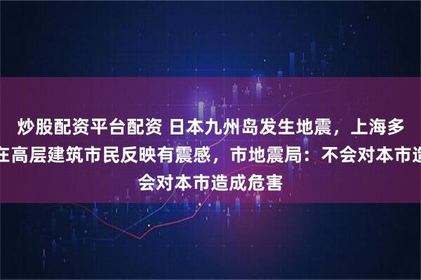 炒股配资平台配资 日本九州岛发生地震，上海多区部分在高层建筑市民反映有震感，市地震局：不会对本市造成危害