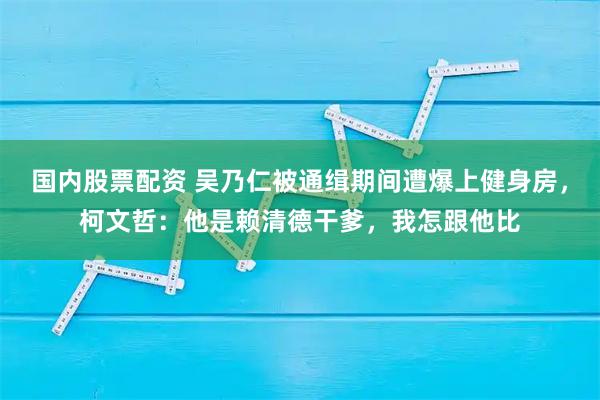 国内股票配资 吴乃仁被通缉期间遭爆上健身房，柯文哲：他是赖清德干爹，我怎跟他比