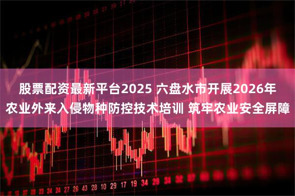 股票配资最新平台2025 六盘水市开展2026年农业外来入侵物种防控技术培训 筑牢农业安全屏障