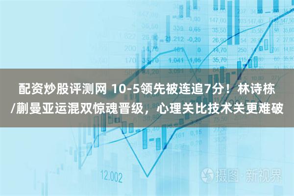 配资炒股评测网 10-5领先被连追7分！林诗栋/蒯曼亚运混双惊魂晋级，心理关比技术关更难破