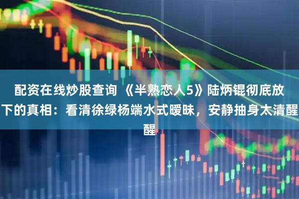 配资在线炒股查询 《半熟恋人5》陆炳锟彻底放下的真相：看清徐绿杨端水式暧昧，安静抽身太清醒