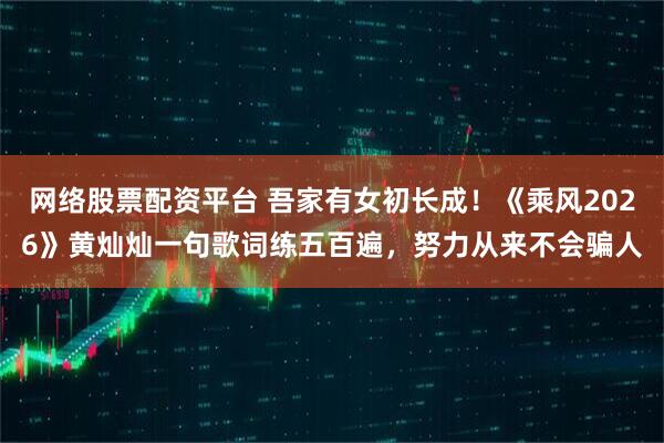 网络股票配资平台 吾家有女初长成！《乘风2026》黄灿灿一句歌词练五百遍，努力从来不会骗人