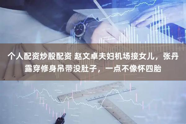 个人配资炒股配资 赵文卓夫妇机场接女儿，张丹露穿修身吊带没肚子，一点不像怀四胎