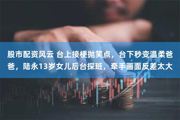 股市配资风云 台上接梗抛笑点，台下秒变温柔爸爸，陆永13岁女儿后台探班，牵手画面反差太大